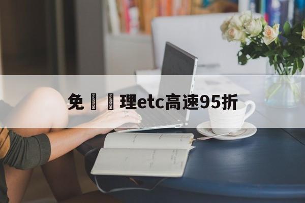 免費辦理etc高速95折(免费申请etc高速过路费打折吗)